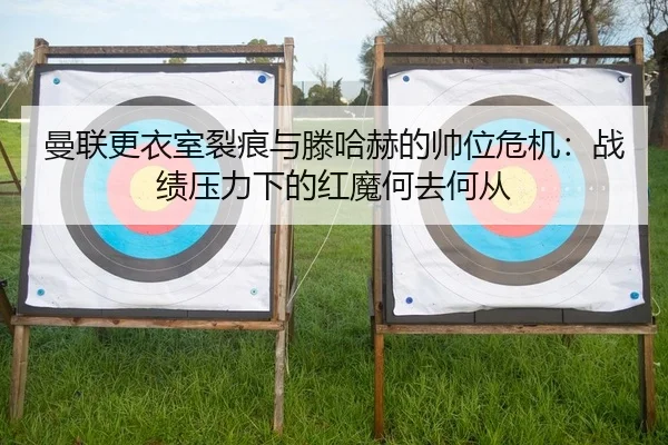 曼联更衣室裂痕与滕哈赫的帅位危机：战绩压力下的红魔何去何从